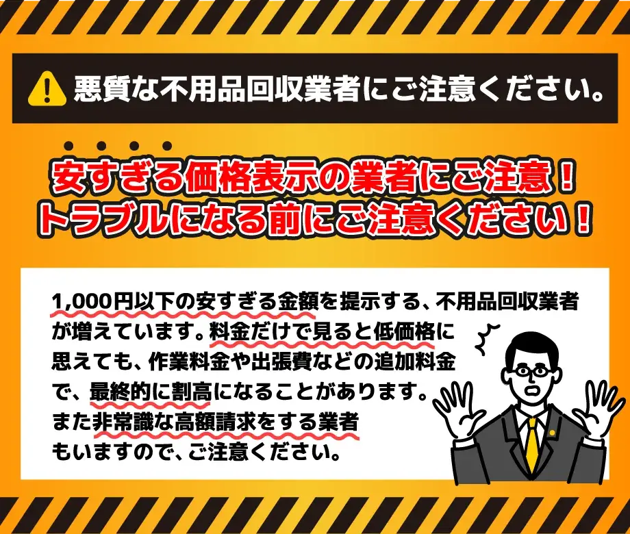 悪質な不用品回収業者にご注意ください。安すぎる価格表示の業者にご注意!トラブルになる前にご注意ください!1,000円以下の安すぎる金額を提示する不用品回収業者が増えています。料金だけで見ると低価格に思えても、作業料金や出張費などの追加料金で、最終的に割高になることがあります。また非常識な高額請求をする業者もいますので、ご注意ください。